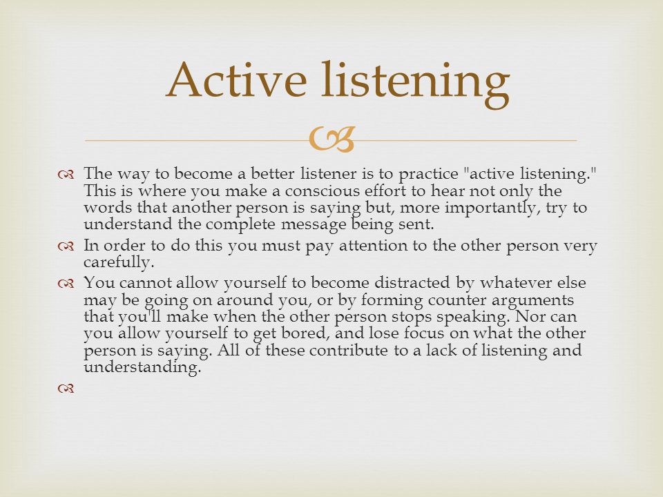   The way to become a better listener is to practice active listening. This is where you make a conscious effort to hear not only the words that another person is saying but, more importantly, try to understand the complete message being sent.