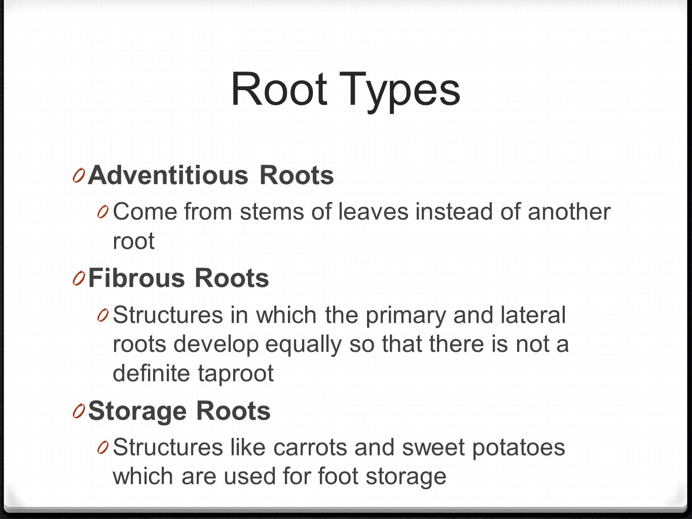Root Types 0 Adventitious Roots 0 Come from stems of leaves instead of another root 0 Fibrous Roots 0 Structures in which the primary and lateral roots develop equally so that there is not a definite taproot 0 Storage Roots 0 Structures like carrots and sweet potatoes which are used for foot storage