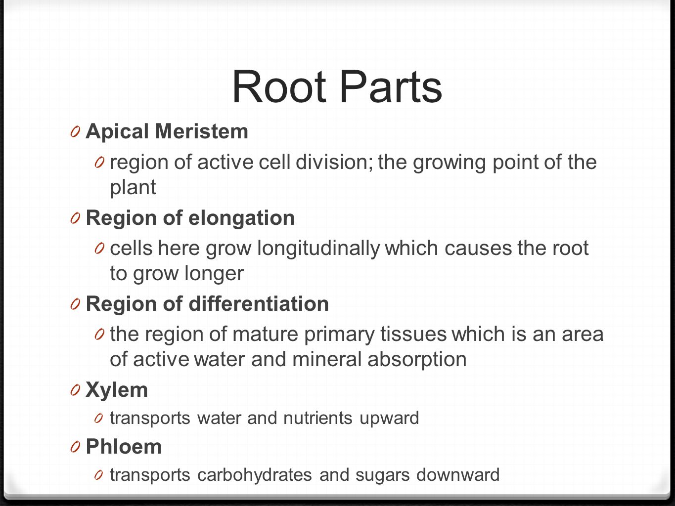 Root Parts 0 Apical Meristem 0 region of active cell division; the growing point of the plant 0 Region of elongation 0 cells here grow longitudinally which causes the root to grow longer 0 Region of differentiation 0 the region of mature primary tissues which is an area of active water and mineral absorption 0 Xylem 0 transports water and nutrients upward 0 Phloem 0 transports carbohydrates and sugars downward