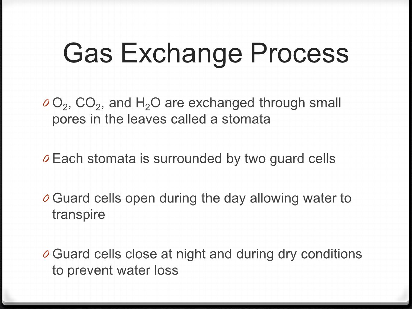 Gas Exchange Process 0 O 2, CO 2, and H 2 O are exchanged through small pores in the leaves called a stomata 0 Each stomata is surrounded by two guard cells 0 Guard cells open during the day allowing water to transpire 0 Guard cells close at night and during dry conditions to prevent water loss