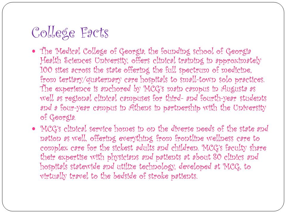 College Facts The Medical College of Georgia, the founding school of Georgia Health Sciences University, offers clinical training in approximately 100 sites across the state offering the full spectrum of medicine, from tertiary/quaternary care hospitals to small-town solo practices.