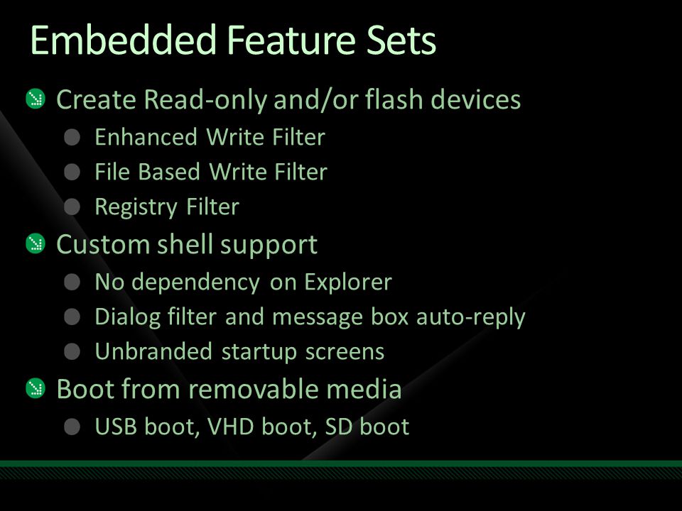 Embedded Feature Sets Create Read-only and/or flash devices Enhanced Write Filter File Based Write Filter Registry Filter Custom shell support No dependency on Explorer Dialog filter and message box auto-reply Unbranded startup screens Boot from removable media USB boot, VHD boot, SD boot