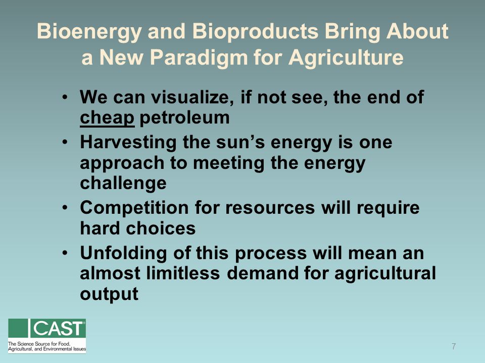 Bioenergy and Bioproducts Bring About a New Paradigm for Agriculture We can visualize, if not see, the end of cheap petroleum Harvesting the sun’s energy is one approach to meeting the energy challenge Competition for resources will require hard choices Unfolding of this process will mean an almost limitless demand for agricultural output 7