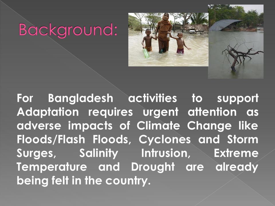 For Bangladesh activities to support Adaptation requires urgent attention as adverse impacts of Climate Change like Floods/Flash Floods, Cyclones and Storm Surges, Salinity Intrusion, Extreme Temperature and Drought are already being felt in the country.