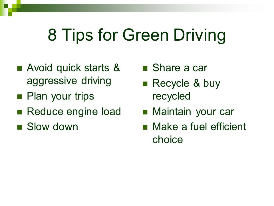 8 Tips for Green Driving Avoid quick starts & aggressive driving Plan your trips Reduce engine load Slow down Share a car Recycle & buy recycled Maintain your car Make a fuel efficient choice