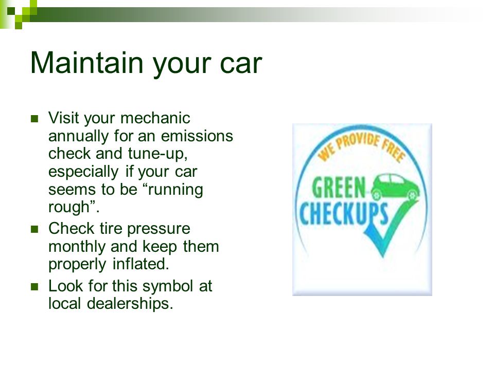 Maintain your car Visit your mechanic annually for an emissions check and tune-up, especially if your car seems to be running rough .