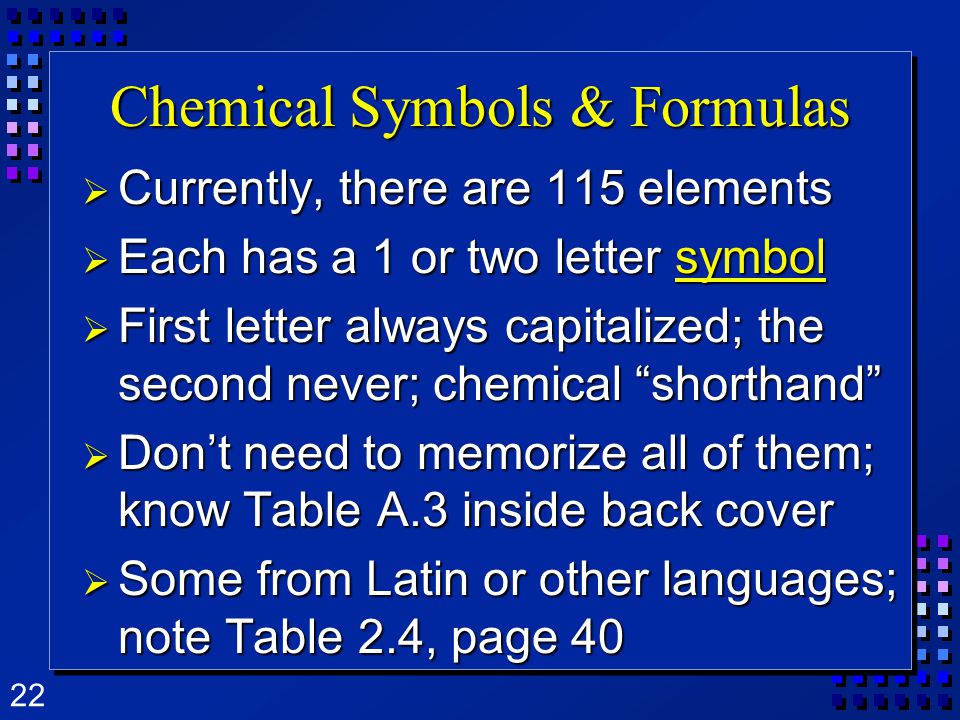 22 Chemical Symbols & Formulas  Currently, there are 115 elements  Each has a 1 or two letter symbol  First letter always capitalized; the second never; chemical shorthand  Don’t need to memorize all of them; know Table A.3 inside back cover  Some from Latin or other languages; note Table 2.4, page 40