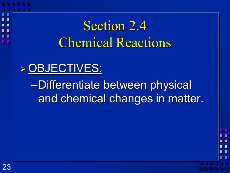 23 Section 2.4 Chemical Reactions  OBJECTIVES: –Differentiate between physical and chemical changes in matter.