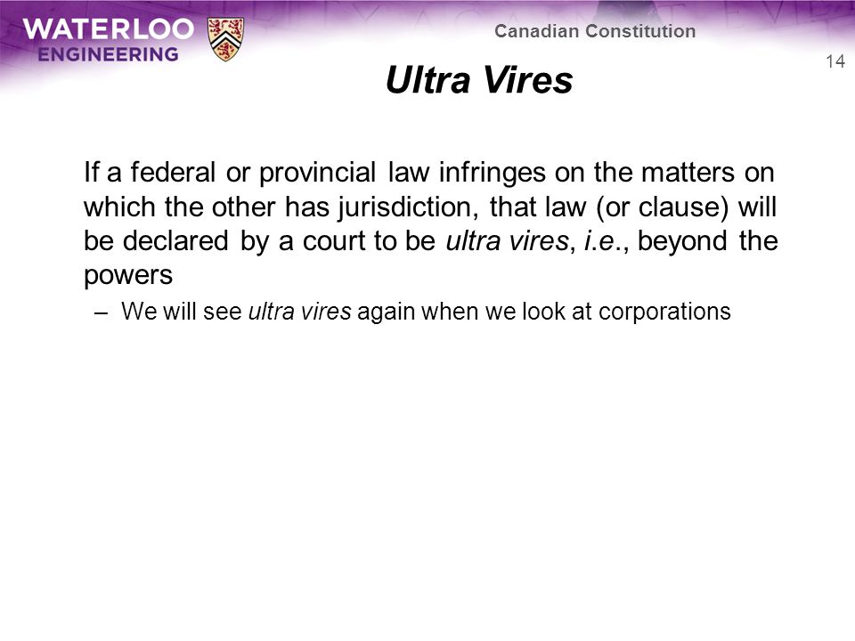 Ultra Vires If a federal or provincial law infringes on the matters on which the other has jurisdiction, that law (or clause) will be declared by a court to be ultra vires, i.e., beyond the powers –We will see ultra vires again when we look at corporations 14 Canadian Constitution