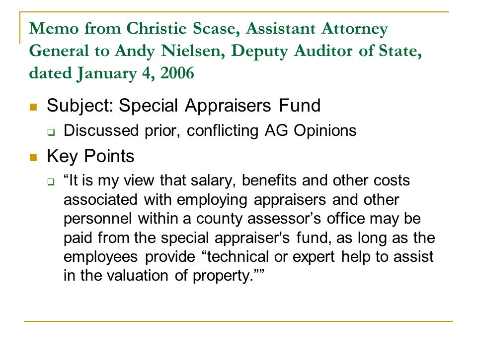 Memo from Christie Scase, Assistant Attorney General to Andy Nielsen, Deputy Auditor of State, dated January 4, 2006 Subject: Special Appraisers Fund  Discussed prior, conflicting AG Opinions Key Points  It is my view that salary, benefits and other costs associated with employing appraisers and other personnel within a county assessor’s office may be paid from the special appraiser s fund, as long as the employees provide technical or expert help to assist in the valuation of property.