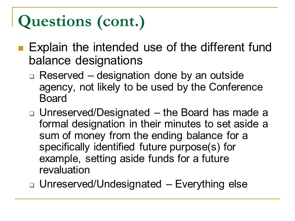 Questions (cont.) Explain the intended use of the different fund balance designations  Reserved – designation done by an outside agency, not likely to be used by the Conference Board  Unreserved/Designated – the Board has made a formal designation in their minutes to set aside a sum of money from the ending balance for a specifically identified future purpose(s) for example, setting aside funds for a future revaluation  Unreserved/Undesignated – Everything else