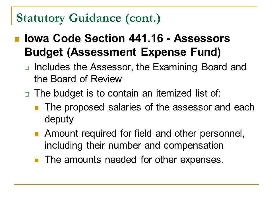 Statutory Guidance (cont.) Iowa Code Section Assessors Budget (Assessment Expense Fund)  Includes the Assessor, the Examining Board and the Board of Review  The budget is to contain an itemized list of: The proposed salaries of the assessor and each deputy Amount required for field and other personnel, including their number and compensation The amounts needed for other expenses.