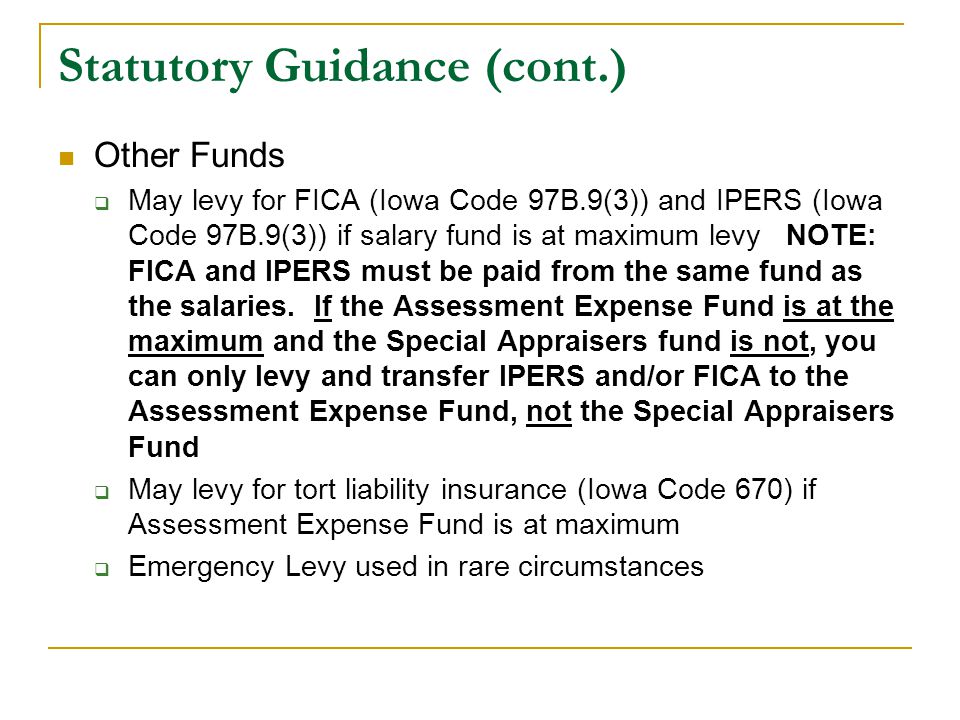 Statutory Guidance (cont.) Other Funds  May levy for FICA (Iowa Code 97B.9(3)) and IPERS (Iowa Code 97B.9(3)) if salary fund is at maximum levy NOTE: FICA and IPERS must be paid from the same fund as the salaries.