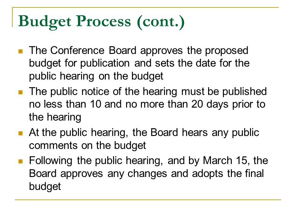 Budget Process (cont.) The Conference Board approves the proposed budget for publication and sets the date for the public hearing on the budget The public notice of the hearing must be published no less than 10 and no more than 20 days prior to the hearing At the public hearing, the Board hears any public comments on the budget Following the public hearing, and by March 15, the Board approves any changes and adopts the final budget