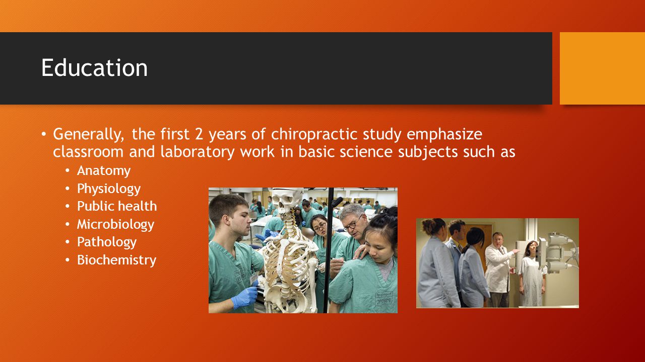 Education Generally, the first 2 years of chiropractic study emphasize classroom and laboratory work in basic science subjects such as Anatomy Physiology Public health Microbiology Pathology Biochemistry