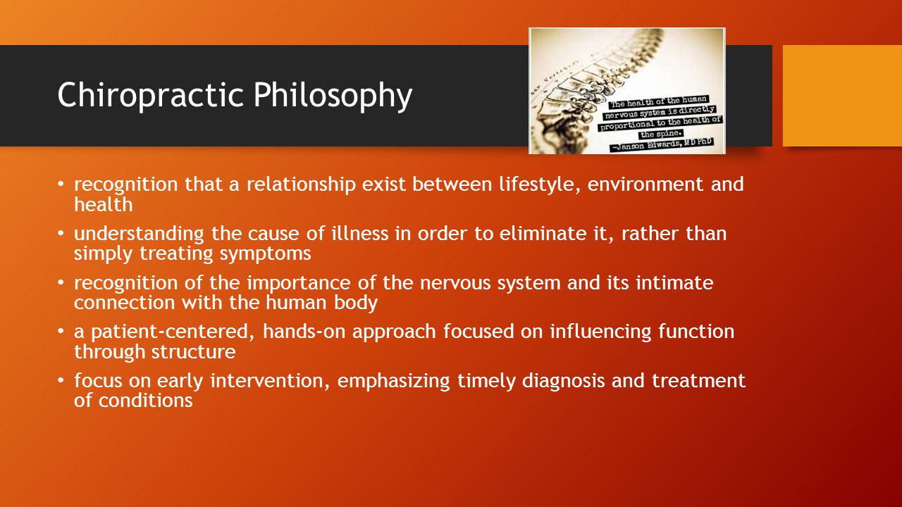 Chiropractic Philosophy recognition that a relationship exist between lifestyle, environment and health understanding the cause of illness in order to eliminate it, rather than simply treating symptoms recognition of the importance of the nervous system and its intimate connection with the human body a patient-centered, hands-on approach focused on influencing function through structure focus on early intervention, emphasizing timely diagnosis and treatment of conditions