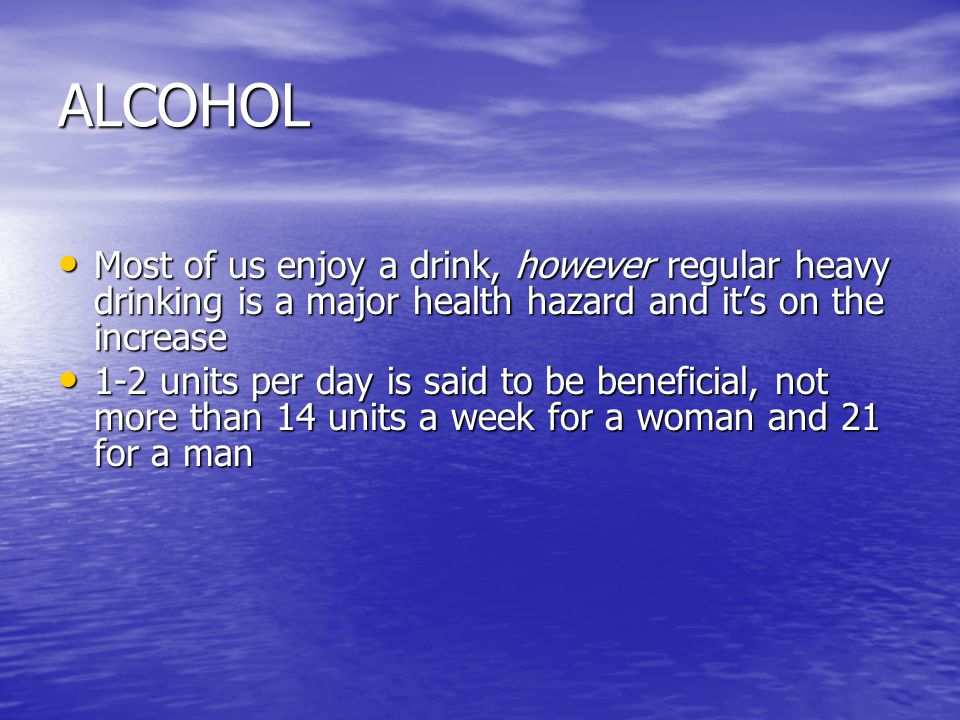ALCOHOL Most of us enjoy a drink, however regular heavy drinking is a major health hazard and it’s on the increase Most of us enjoy a drink, however regular heavy drinking is a major health hazard and it’s on the increase 1-2 units per day is said to be beneficial, not more than 14 units a week for a woman and 21 for a man 1-2 units per day is said to be beneficial, not more than 14 units a week for a woman and 21 for a man