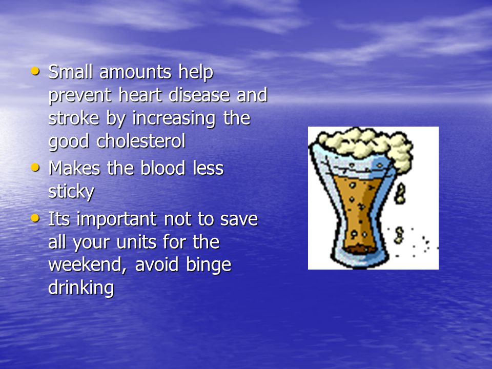Small amounts help prevent heart disease and stroke by increasing the good cholesterol Small amounts help prevent heart disease and stroke by increasing the good cholesterol Makes the blood less sticky Makes the blood less sticky Its important not to save all your units for the weekend, avoid binge drinking Its important not to save all your units for the weekend, avoid binge drinking