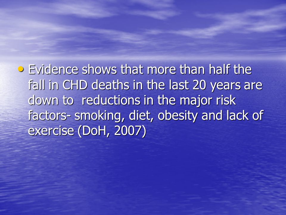 Evidence shows that more than half the fall in CHD deaths in the last 20 years are down to reductions in the major risk factors- smoking, diet, obesity and lack of exercise (DoH, 2007) Evidence shows that more than half the fall in CHD deaths in the last 20 years are down to reductions in the major risk factors- smoking, diet, obesity and lack of exercise (DoH, 2007)