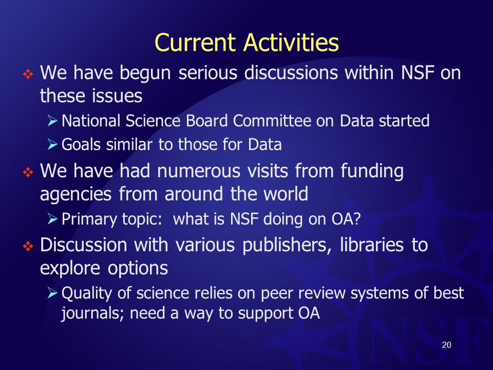 Current Activities  We have begun serious discussions within NSF on these issues  National Science Board Committee on Data started  Goals similar to those for Data  We have had numerous visits from funding agencies from around the world  Primary topic: what is NSF doing on OA.