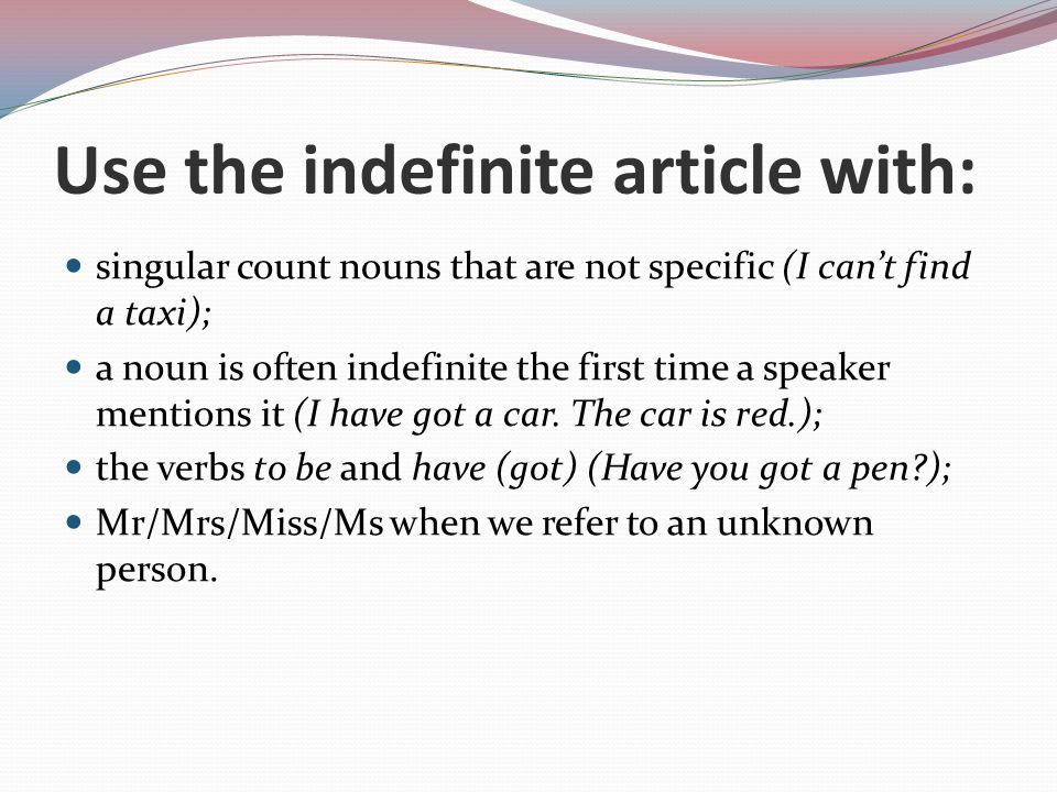 Use the indefinite article with: singular count nouns that are not specific (I can’t find a taxi); a noun is often indefinite the first time a speaker mentions it (I have got a car.