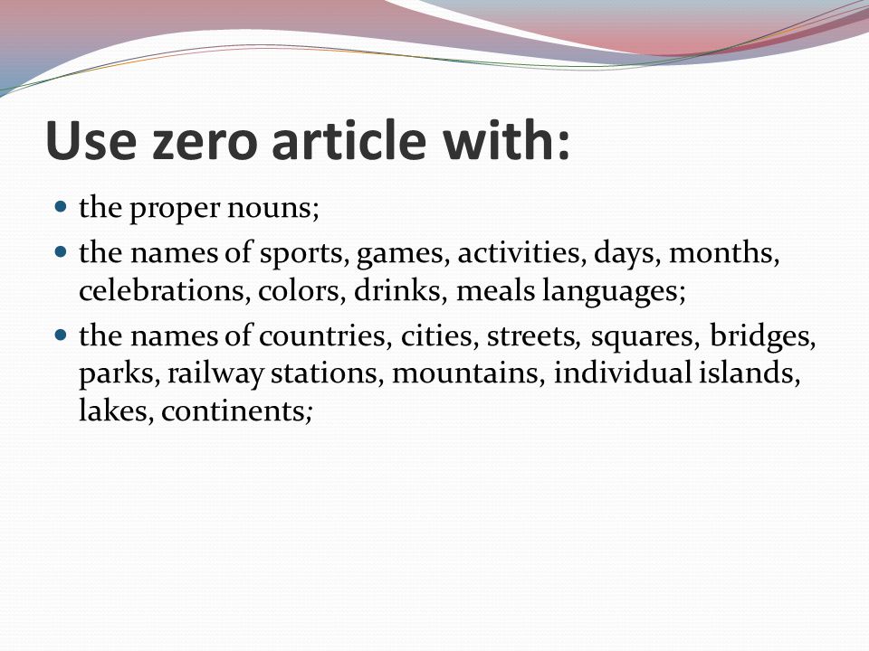 Use zero article with: the proper nouns; the names of sports, games, activities, days, months, celebrations, colors, drinks, meals languages; the names of countries, cities, streets, squares, bridges, parks, railway stations, mountains, individual islands, lakes, continents;