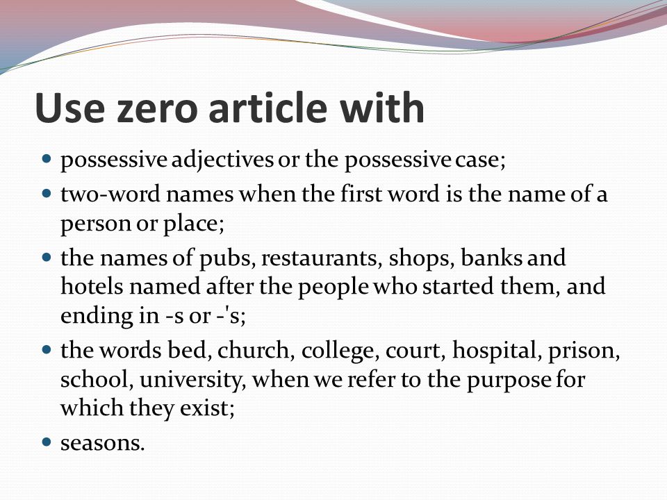 Use zero article with possessive adjectives or the possessive case; two-word names when the first word is the name of a person or place; the names of pubs, restaurants, shops, banks and hotels named after the people who started them, and ending in -s or - s; the words bed, church, college, court, hospital, prison, school, university, when we refer to the purpose for which they exist; seasons.
