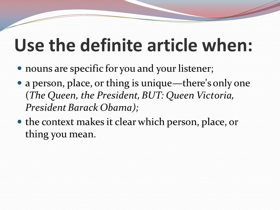 Use the definite article when: nouns are specific for you and your listener; a person, place, or thing is unique—there s only one (The Queen, the President, BUT: Queen Victoria, President Barack Obama); the context makes it clear which person, place, or thing you mean.