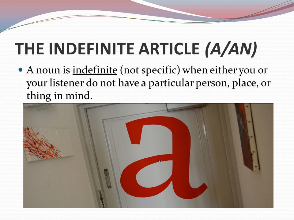 THE INDEFINITE ARTICLE (A/AN) A noun is indefinite (not specific) when either you or your listener do not have a particular person, place, or thing in mind.