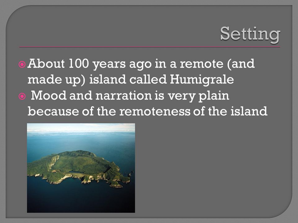  About 100 years ago in a remote (and made up) island called Humigrale  Mood and narration is very plain because of the remoteness of the island