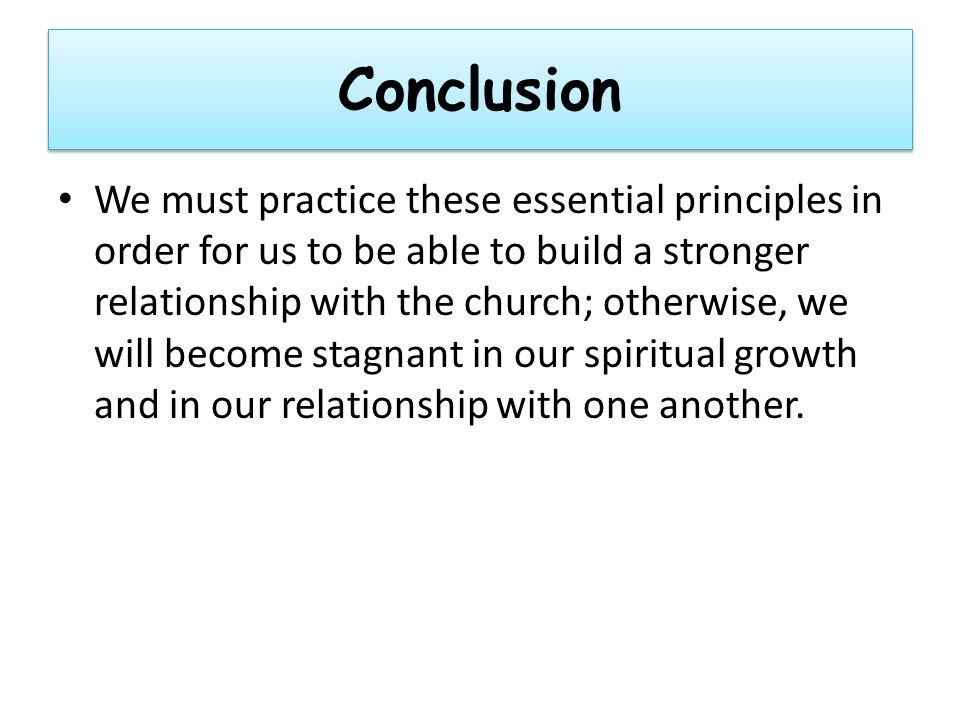 Conclusion We must practice these essential principles in order for us to be able to build a stronger relationship with the church; otherwise, we will become stagnant in our spiritual growth and in our relationship with one another.