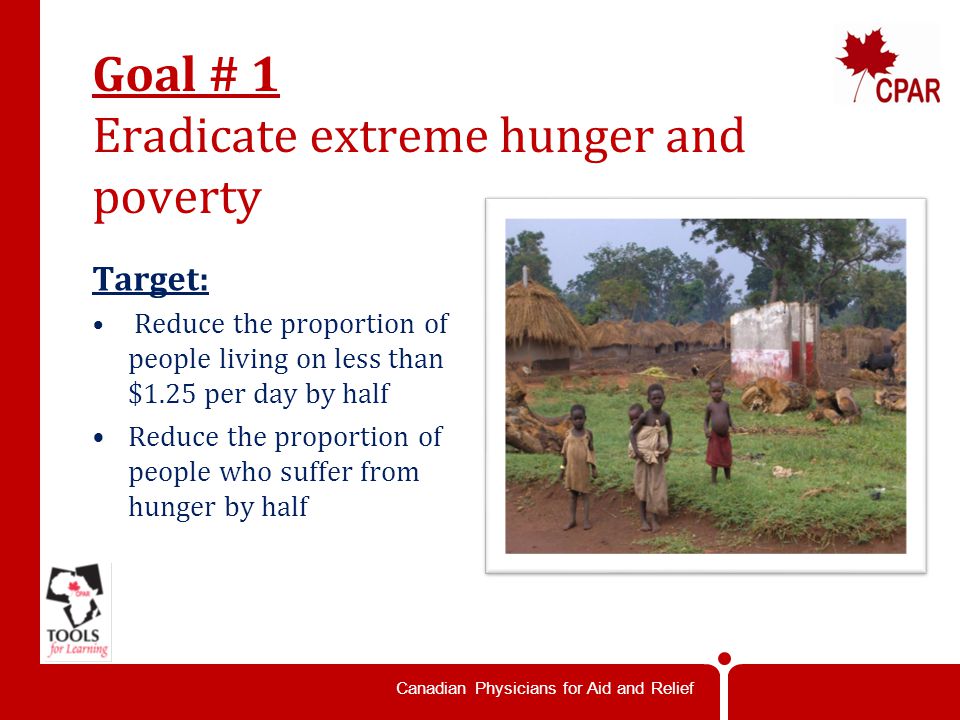 Canadian Physicians for Aid and Relief Goal # 1 Eradicate extreme hunger and poverty Target: Reduce the proportion of people living on less than $1.25 per day by half Reduce the proportion of people who suffer from hunger by half
