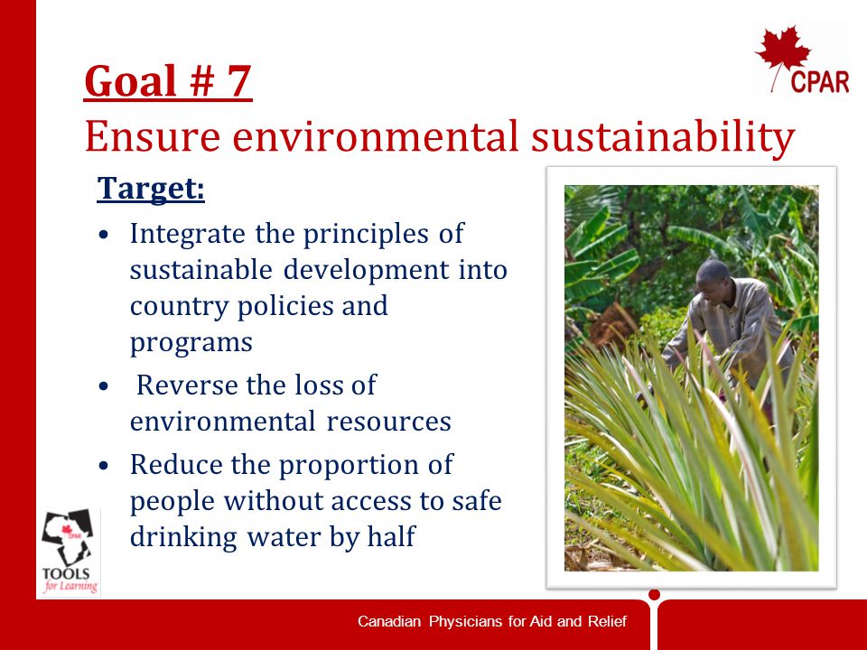 Canadian Physicians for Aid and Relief Goal # 7 Ensure environmental sustainability Target: Integrate the principles of sustainable development into country policies and programs Reverse the loss of environmental resources Reduce the proportion of people without access to safe drinking water by half