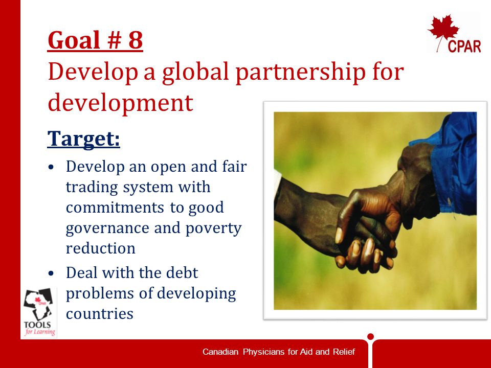 Canadian Physicians for Aid and Relief Goal # 8 Develop a global partnership for development Target: Develop an open and fair trading system with commitments to good governance and poverty reduction Deal with the debt problems of developing countries