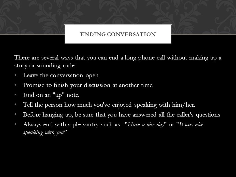 There are several ways that you can end a long phone call without making up a story or sounding rude: Leave the conversation open.
