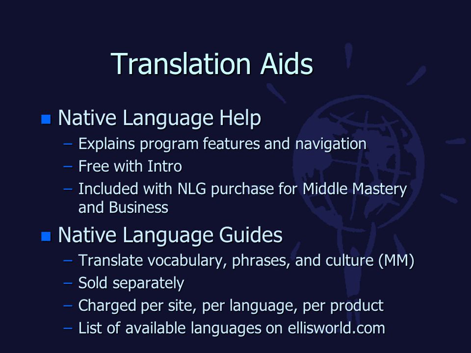 Translation Aids n Native Language Help –Explains program features and navigation –Free with Intro –Included with NLG purchase for Middle Mastery and Business n Native Language Guides –Translate vocabulary, phrases, and culture (MM) –Sold separately –Charged per site, per language, per product –List of available languages on ellisworld.com