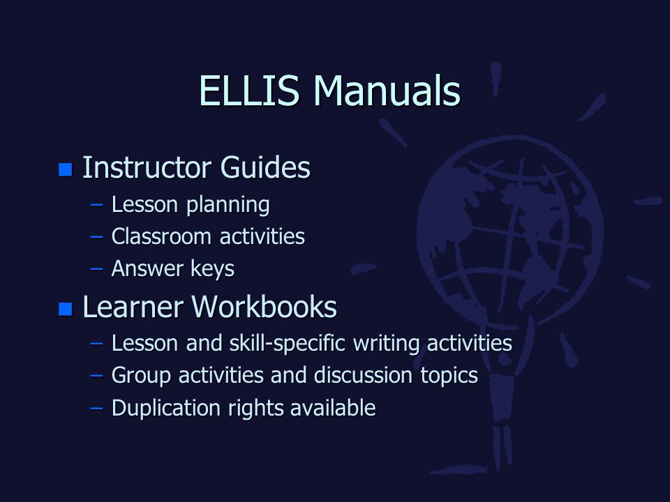 ELLIS Manuals n Instructor Guides –Lesson planning –Classroom activities –Answer keys n Learner Workbooks –Lesson and skill-specific writing activities –Group activities and discussion topics –Duplication rights available