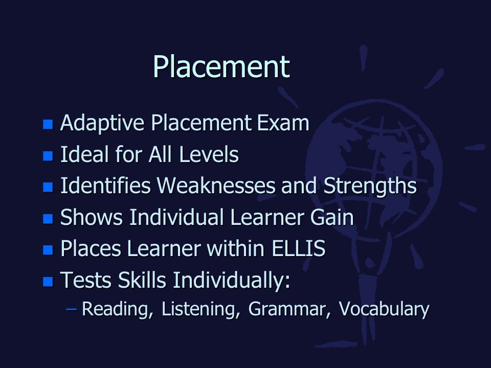 Placement n Adaptive Placement Exam n Ideal for All Levels n Identifies Weaknesses and Strengths n Shows Individual Learner Gain n Places Learner within ELLIS n Tests Skills Individually: –Reading, Listening, Grammar, Vocabulary