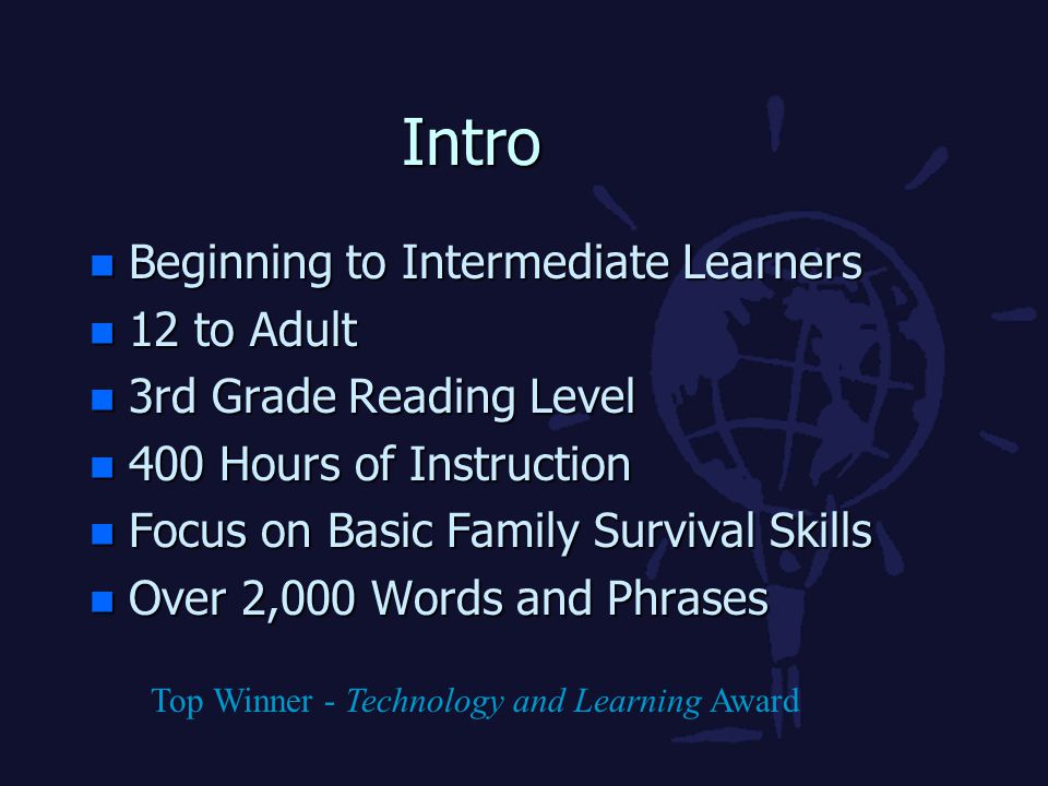 Intro n Beginning to Intermediate Learners n 12 to Adult n 3rd Grade Reading Level n 400 Hours of Instruction n Focus on Basic Family Survival Skills n Over 2,000 Words and Phrases Top Winner - Technology and Learning Award