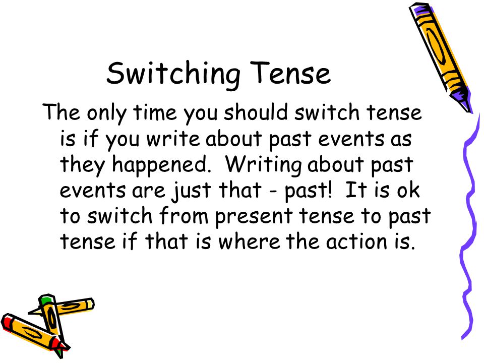 Switching Tense The only time you should switch tense is if you write about past events as they happened.