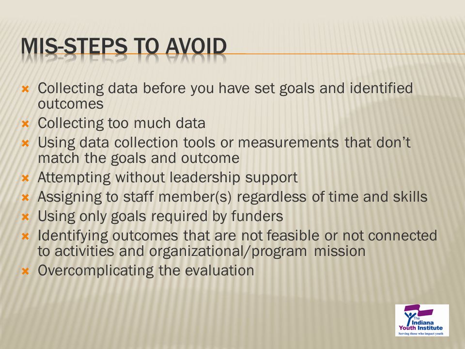  Collecting data before you have set goals and identified outcomes  Collecting too much data  Using data collection tools or measurements that don’t match the goals and outcome  Attempting without leadership support  Assigning to staff member(s) regardless of time and skills  Using only goals required by funders  Identifying outcomes that are not feasible or not connected to activities and organizational/program mission  Overcomplicating the evaluation