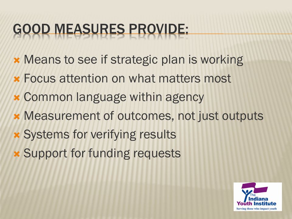  Means to see if strategic plan is working  Focus attention on what matters most  Common language within agency  Measurement of outcomes, not just outputs  Systems for verifying results  Support for funding requests