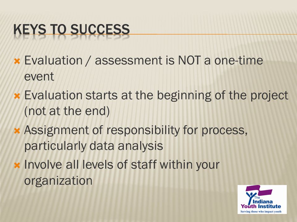  Evaluation / assessment is NOT a one-time event  Evaluation starts at the beginning of the project (not at the end)  Assignment of responsibility for process, particularly data analysis  Involve all levels of staff within your organization