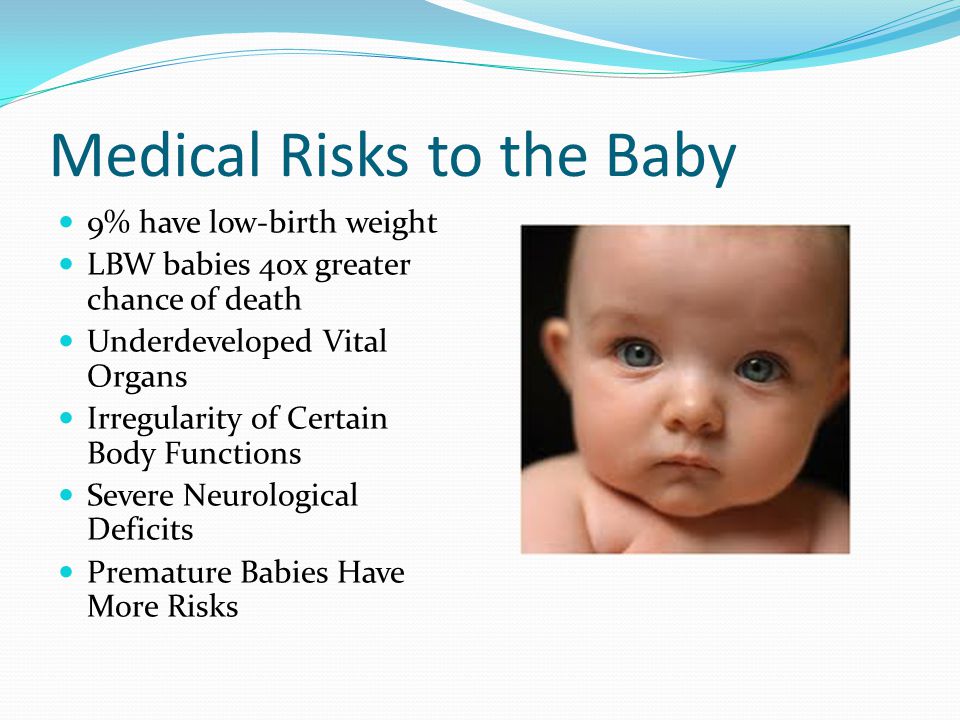 Medical Risks to the Baby 9% have low-birth weight LBW babies 40x greater chance of death Underdeveloped Vital Organs Irregularity of Certain Body Functions Severe Neurological Deficits Premature Babies Have More Risks