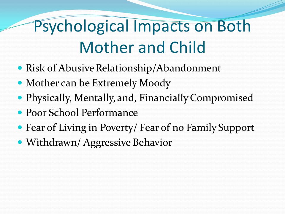 Psychological Impacts on Both Mother and Child Risk of Abusive Relationship/Abandonment Mother can be Extremely Moody Physically, Mentally, and, Financially Compromised Poor School Performance Fear of Living in Poverty/ Fear of no Family Support Withdrawn/ Aggressive Behavior