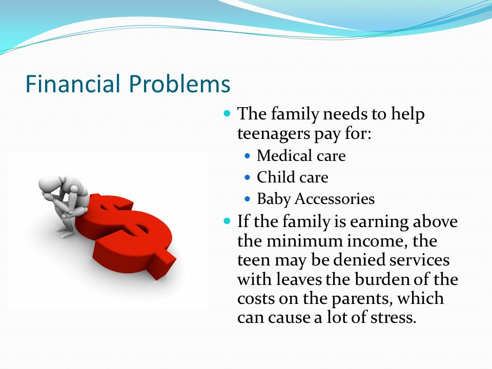 Financial Problems The family needs to help teenagers pay for: Medical care Child care Baby Accessories If the family is earning above the minimum income, the teen may be denied services with leaves the burden of the costs on the parents, which can cause a lot of stress.