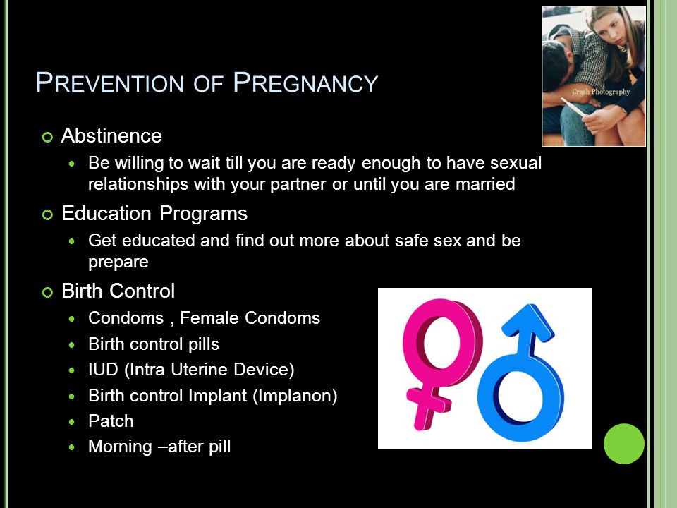 P REVENTION OF P REGNANCY Abstinence Be willing to wait till you are ready enough to have sexual relationships with your partner or until you are married Education Programs Get educated and find out more about safe sex and be prepare Birth Control Condoms, Female Condoms Birth control pills IUD (Intra Uterine Device) Birth control Implant (Implanon) Patch Morning –after pill