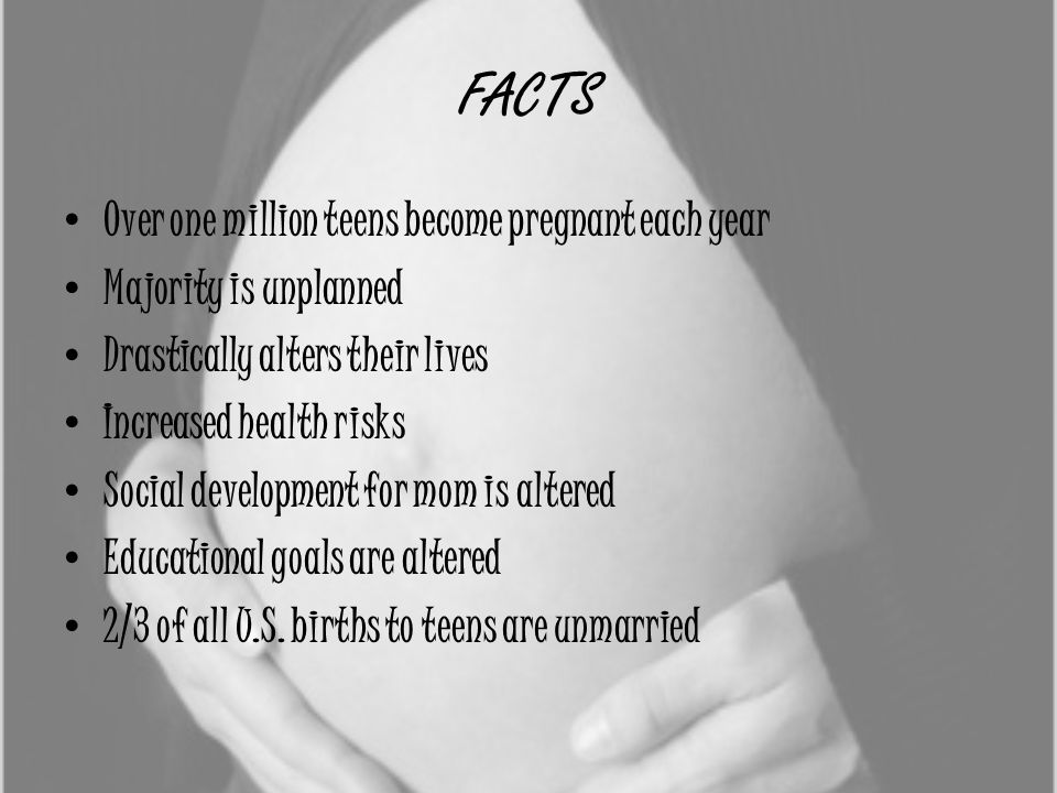 FACTS Over one million teens become pregnant each year Majority is unplanned Drastically alters their lives Increased health risks Social development for mom is altered Educational goals are altered 2/3 of all U.S.