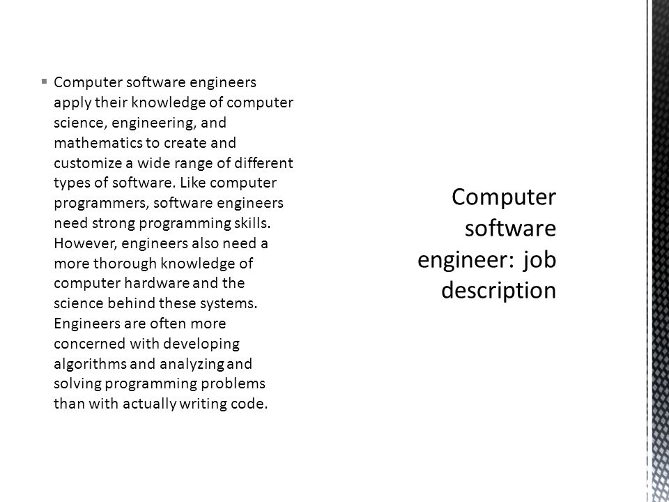  Computer software engineers apply their knowledge of computer science, engineering, and mathematics to create and customize a wide range of different types of software.