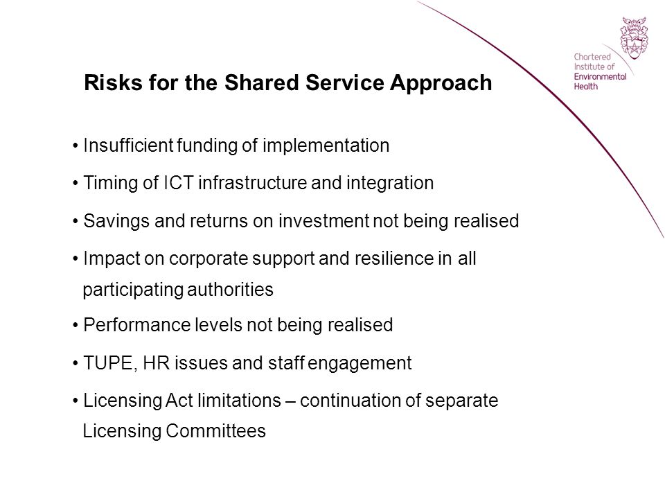 Risks for the Shared Service Approach Insufficient funding of implementation Timing of ICT infrastructure and integration Savings and returns on investment not being realised Impact on corporate support and resilience in all participating authorities Performance levels not being realised TUPE, HR issues and staff engagement Licensing Act limitations – continuation of separate Licensing Committees